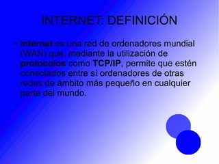 INTERNET: DEFINICIÓN
● Internet es una red de ordenadores mundial
(WAN) que, mediante la utilización de
protocolos como TCP/IP, permite que estén
conectados entre sí ordenadores de otras
redes de ámbito más pequeño en cualquier
parte del mundo.
 
