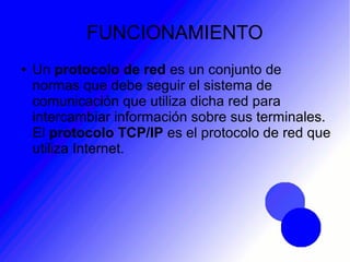 FUNCIONAMIENTO
● Un protocolo de red es un conjunto de
normas que debe seguir el sistema de
comunicación que utiliza dicha red para
intercambiar información sobre sus terminales.
El protocolo TCP/IP es el protocolo de red que
utiliza Internet.
 