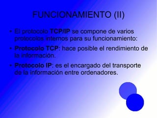 FUNCIONAMIENTO (II)
● El protocolo TCP/IP se compone de varios
protocolos internos para su funcionamiento:
● Protocolo TCP: hace posible el rendimiento de
la información.
● Protocolo IP: es el encargado del transporte
de la información entre ordenadores.
 