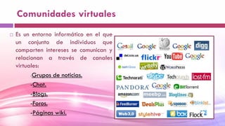 Comunidades virtuales
 Es un entorno informático en el que
un conjunto de individuos que
comparten intereses se comunican y
relacionan a través de canales
virtuales:
-Grupos de noticias.
-Chat.
-Blogs.
-Foros.
-Páginas wiki.
 