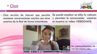 • Chat
 Chat servicio de internet que permite
mantener conversaciones escritas con otros
usuarios de la Red de forma instantánea.
Se puede emplear en ellos la webcam
y permiten la conversación mientras
se muestra un vídeo: VIDEOCHATS.
La vídeoconferencia es
una herrmienta más.
 