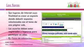Los foros
 Son lugares de internet cuya
finalidad es crear un espacio
donde debatir aspectos
relacionados con el tema de
una página web.
 Los usuarios deben estar
registrados y logearse para
participar en ellos.
 Ej.: Foros de educación.
FORO CLASE:
http://4esosanjosecolegio15.foroactivo.com
 