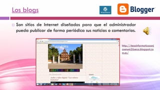 Los blogs
 Son sitios de Internet diseñados para que el administrador
pueda publicar de forma periódica sus noticias o comentarios.
http://4esoinformaticasanj
osenum26seca.blogspot.co
m.es/
 