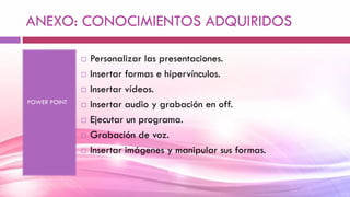ANEXO: CONOCIMIENTOS ADQUIRIDOS
POWER POINT
 Personalizar las presentaciones.
 Insertar formas e hipervínculos.
 Insertar vídeos.
 Insertar audio y grabación en off.
 Ejecutar un programa.
 Grabación de voz.
 Insertar imágenes y manipular sus formas.
 