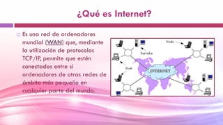¿Qué es Internet?
 Es una red de ordenadores
mundial (WAN) que, mediante
la utilización de protocolos
TCP/IP, permite que estén
conectados entre sí
ordenadores de otras redes de
ámbito más pequeño en
cualquier parte del mundo.
 