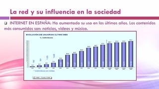 La red y su influencia en la sociedad
 INTERNET EN ESPAÑA: Ha aumentado su uso en los últimos años. Los contenidos
más consumidos son: noticias, vídeos y música.
 