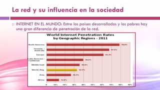 La red y su influencia en la sociedad
 INTERNET EN EL MUNDO: Entre los países desarrollados y los pobres hay
una gran diferencia de penetración de la red.
 