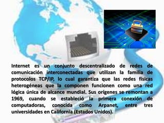 Internet es un conjunto descentralizado de redes de
comunicación interconectadas que utilizan la familia de
protocolos TCP/IP, lo cual garantiza que las redes físicas
heterogéneas que la componen funcionen como una red
lógica única de alcance mundial. Sus orígenes se remontan a
1969, cuando se estableció la primera conexión de
computadoras, conocida como Arpanet, entre tres
universidades en California (Estados Unidos).
 