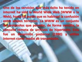 Uno de los servicios que más éxito ha tenido en
internet ha sido la World Wide Web (WWW o la
Web), hasta tal punto que es habitual la confusión
entre ambos términos. La WWW es un conjunto
de protocolos que permite, de forma sencilla, la
consulta remota de archivos de hipertexto. Esta
fue un desarrollo posterior (1990) y utiliza
internet como medio de transmisión.
 