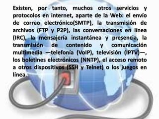 Existen, por tanto, muchos otros servicios y
protocolos en internet, aparte de la Web: el envío
de correo electrónico(SMTP), la transmisión de
archivos (FTP y P2P), las conversaciones en línea
(IRC), la mensajería instantánea y presencia, la
transmisión de contenido y comunicación
multimedia —telefonía (VoIP), televisión (IPTV)—,
los boletines electrónicos (NNTP), el acceso remoto
a otros dispositivos (SSH y Telnet) o los juegos en
línea.
 