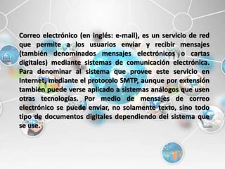 Correo electrónico (en inglés: e-mail), es un servicio de red
que permite a los usuarios enviar y recibir mensajes
(también denominados mensajes electrónicos o cartas
digitales) mediante sistemas de comunicación electrónica.
Para denominar al sistema que provee este servicio en
Internet, mediante el protocolo SMTP, aunque por extensión
también puede verse aplicado a sistemas análogos que usen
otras tecnologías. Por medio de mensajes de correo
electrónico se puede enviar, no solamente texto, sino todo
tipo de documentos digitales dependiendo del sistema que
se use.
 