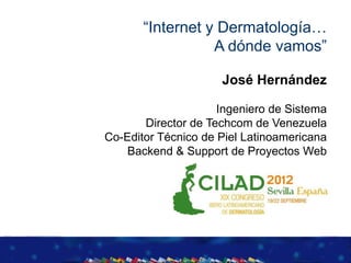 “Internet y Dermatología…
                  A dónde vamos”

                     José Hernández

                     Ingeniero de Sistema
       Director de Techcom de Venezuela
Co-Editor Técnico de Piel Latinoamericana
    Backend & Support de Proyectos Web
 