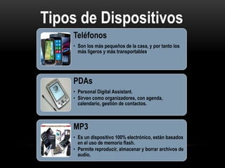Tipos de Dispositivos
MóvilesTeléfonos
• Son los más pequeños de la casa, y por tanto los
más ligeros y más transportables.
PDAs
• Personal Digital Assistant.
• Sirven como organizadores, con agenda,
calendario, gestión de contactos.
MP3
• Es un dispositivo 100% electrónico, están basados
en el uso de memoria flash.
• Permite reproducir, almacenar y borrar archivos de
audio,
 