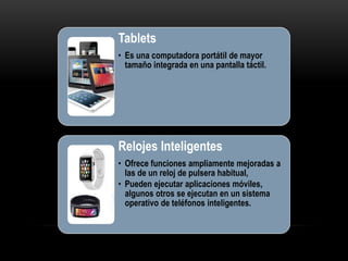 Tablets
• Es una computadora portátil de mayor
tamaño integrada en una pantalla táctil.
Relojes Inteligentes
• Ofrece funciones ampliamente mejoradas a
las de un reloj de pulsera habitual,
• Pueden ejecutar aplicaciones móviles,
algunos otros se ejecutan en un sistema
operativo de teléfonos inteligentes.
 