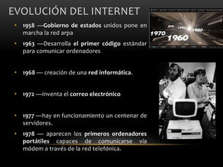 EVOLUCIÓN DEL INTERNET
• 1958 —Gobierno de estados unidos pone en
marcha la red arpa
• 1963 —Desarrolla el primer código estándar
para comunicar ordenadores
• 1968 — creación de una red informática.
• 1972 —inventa el correo electrónico
• 1977 —hay en funcionamiento un centenar de
servidores.
• 1978 — aparecen los primeros ordenadores
portátiles capaces de comunicarse vía
módem a través de la red telefónica.
 
