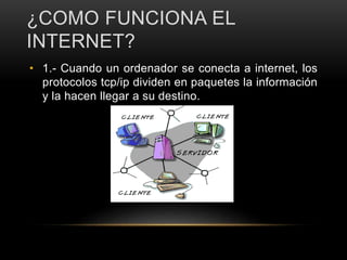 ¿COMO FUNCIONA EL
INTERNET?
• 1.- Cuando un ordenador se conecta a internet, los
protocolos tcp/ip dividen en paquetes la información
y la hacen llegar a su destino.
 