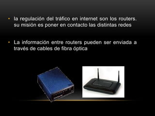 • la regulación del tráfico en internet son los routers.
su misión es poner en contacto las distintas redes
• La información entre routers pueden ser enviada a
través de cables de fibra óptica
 