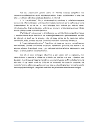 Tras esta presentación general acerca de internet, nuestras compañeras nos
demostraron cuáles podrían ser las posibles aplicaciones de esta herramienta en el aula. Para
ello, nos hablaron sobre tres estrategias didácticas de internet.
         1. “La caza del tesoro”: Ella, es una estrategia por medio de la cual el alumno puede
conocer más información sobre un tema determinado (seleccionado por el profesor), así como
procedimientos de uso de las TIC. Esta búsqueda, está formada por diversas partes:
introducción, lista de preguntas sobre un tema que promueva la lectura comprensiva, lista de
enlaces, gran pregunta, evaluación y créditos.
         2.”WebQuest”: esta segunda es definida como una actividad de investigación en la que
la información con la que interactúan los alumnos proviene total o parcialmente de recursos
de internet. Al igual que la anterior, esta estrategia consta de las siguientes partes:
introducción, tarea, proceso, recursos, conclusión, evaluación y créditos y referencias.
         3. “Proyectos telecolaborativos”: Esta última estrategia que nuestras compañeras nos
han mostrado, consiste básicamente en ser una herramienta que sirve para motivas a los
alumnos sobre un determinado tema, y cuya meta es profundizar y buscar las respuestas para
llegar a la construcción de sus conocimientos.

        Más allá de estas estrategias educativas, y para acabar con su exposición, ellas
hablaron sobre el plan que se conoce con el nombre de “Internet en el aula”. Este es un plan
de acción docente cuya principal pretensión es aumentar el uso de las TIC en todo el entorno
educativo. Él fue creado en el año 2005 por los Ministerios de Educación y Ciencia y de
Industria, Turismo y Comercio, y planearon que toda su actuación giraría en torno al propósito
de dar apoyo metodológico y mejorar la formación del profesorado en materia tecnológica.
 