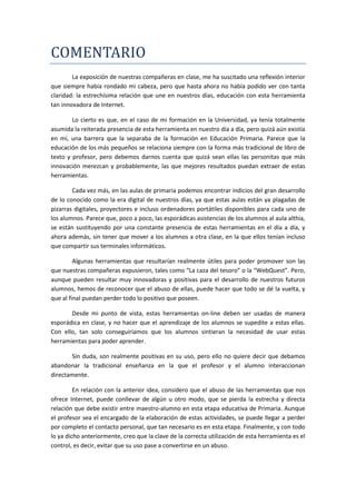 COMENTARIO
        La exposición de nuestras compañeras en clase, me ha suscitado una reflexión interior
que siempre había rondado mi cabeza, pero que hasta ahora no había podido ver con tanta
claridad: la estrechísima relación que une en nuestros días, educación con esta herramienta
tan innovadora de Internet.

        Lo cierto es que, en el caso de mi formación en la Universidad, ya tenía totalmente
asumida la reiterada presencia de esta herramienta en nuestro día a día, pero quizá aún existía
en mí, una barrera que la separaba de la formación en Educación Primaria. Parece que la
educación de los más pequeños se relaciona siempre con la forma más tradicional de libro de
texto y profesor, pero debemos darnos cuenta que quizá sean ellas las personitas que más
innovación merezcan y probablemente, las que mejores resultados puedan extraer de estas
herramientas.

        Cada vez más, en las aulas de primaria podemos encontrar indicios del gran desarrollo
de lo conocido como la era digital de nuestros días, ya que estas aulas están ya plagadas de
pizarras digitales, proyectores e incluso ordenadores portátiles disponibles para cada uno de
los alumnos. Parece que, poco a poco, las esporádicas asistencias de los alumnos al aula althia,
se están sustituyendo por una constante presencia de estas herramientas en el día a día, y
ahora además, sin tener que mover a los alumnos a otra clase, en la que ellos tenían incluso
que compartir sus terminales informáticos.

         Algunas herramientas que resultarían realmente útiles para poder promover son las
que nuestras compañeras expusieron, tales como “La caza del tesoro” o la “WebQuest”. Pero,
aunque pueden resultar muy innovadoras y positivas para el desarrollo de nuestros futuros
alumnos, hemos de reconocer que el abuso de ellas, puede hacer que todo se dé la vuelta, y
que al final puedan perder todo lo positivo que poseen.

       Desde mi punto de vista, estas herramientas on-line deben ser usadas de manera
esporádica en clase, y no hacer que el aprendizaje de los alumnos se supedite a estas ellas.
Con ello, tan solo conseguiríamos que los alumnos sintieran la necesidad de usar estas
herramientas para poder aprender.

       Sin duda, son realmente positivas en su uso, pero ello no quiere decir que debamos
abandonar la tradicional enseñanza en la que el profesor y el alumno interaccionan
directamente.

         En relación con la anterior idea, considero que el abuso de las herramientas que nos
ofrece Internet, puede conllevar de algún u otro modo, que se pierda la estrecha y directa
relación que debe existir entre maestro-alumno en esta etapa educativa de Primaria. Aunque
el profesor sea el encargado de la elaboración de estas actividades, se puede llegar a perder
por completo el contacto personal, que tan necesario es en esta etapa. Finalmente, y con todo
lo ya dicho anteriormente, creo que la clave de la correcta utilización de esta herramienta es el
control, es decir, evitar que su uso pase a convertirse en un abuso.
 