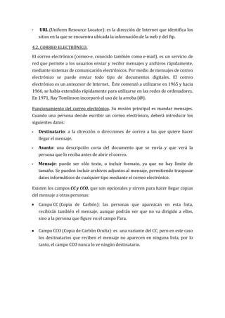 -   URL (Uniform Resource Locator): es la dirección de Internet que identifica los
    sitios en la que se encuentra ubicada la información de la web y del ftp.

4.2. CORREO ELECTRÓNICO.

El correo electrónico (correo-e, conocido también como e-mail), es un servicio de
red que permite a los usuarios enviar y recibir mensajes y archivos rápidamente,
mediante sistemas de comunicación electrónicos. Por medio de mensajes de correo
electrónico se puede enviar todo tipo de documentos digitales. El correo
electrónico es un antecesor de Internet. Éste comenzó a utilizarse en 1965 y hacia
1966, se había extendido rápidamente para utilizarse en las redes de ordenadores.
En 1971, Ray Tomlinson incorporó el uso de la arroba (@).

Funcionamiento del correo electrónico. Su misión principal es mandar mensajes.
Cuando una persona decide escribir un correo electrónico, deberá introducir los
siguientes datos:

-   Destinatario: a la dirección o direcciones de correo a las que quiere hacer
    llegar el mensaje.

-   Asunto: una descripción corta del documento que se envía y que verá la
    persona que lo reciba antes de abrir el correo.

-   Mensaje: puede ser sólo texto, o incluir formato, ya que no hay límite de
    tamaño. Se pueden incluir archivos adjuntos al mensaje, permitiendo traspasar
    datos informáticos de cualquier tipo mediante el correo electrónico.

Existen los campos CC y CCO, que son opcionales y sirven para hacer llegar copias
del mensaje a otras personas:

   Campo CC (Copia de Carbón): las personas que aparezcan en esta lista,
    recibirán también el mensaje, aunque podrán ver que no va dirigido a ellos,
    sino a la persona que figure en el campo Para.

   Campo CCO (Copia de Carbón Oculta): es una variante del CC, pero en este caso
    los destinatarios que reciben el mensaje no aparecen en ninguna lista, por lo
    tanto, el campo CCO nunca lo ve ningún destinatario.
 