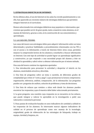 5. ESTRATEGIAS DIDÁCTICAS DE INTERNET.

En los últimos años, el uso de Internet en las aulas ha crecido paulatinamente y con
ello, han aparecido un creciente número de estrategias didácticas que permiten
integrar Internet en el currículum.

Hemos seleccionado tres estrategias didácticas muy populares e interesantes, que
creemos que pueden servir de gran ayuda, tanto a maestros como alumnos, en el
manejo de Internet y, gracias a este, en la construcción de sus conocimientos y
aprendizajes.

5.1. LA CAZA DEL TESORO.

Las cazas del tesoro son estrategias útiles para adquirir información sobre un tema
determinado y practicar habilidades y procedimientos relacionados con las TIC y
con el acceso a la información a través de Internet. Entre otras cosas, permiten
mejorar la comprensión lectora de los alumnos y enseñarles a buscar información
en Internet. Con este tipo de actividad se puede lograr un aprendizaje significativo
y constructivo, ya que responde a una necesidad propia del alumno y éste no
olvidará lo aprendido y sabrá volver a obtener información por el mismo método.

Una caza del tesoro contiene los siguientes apartados:
1. Una introducción para presentar la actividad y despertar el interés en los
alumnos, mostrándola atractiva y divertida.

2. Una lista de preguntas sobre un tema o cuestión, de diferentes grados de
complejidad que eviten el “corta y pega” y que promuevan la lectura comprensiva:
organización, inferencia, análisis, comparación…de la información. Las preguntas
pueden ser: preguntas de análisis, solución de problemas y toma de decisiones.

3. Una lista de enlaces que remiten a sitios web donde los alumnos pueden
encontrar las respuestas y que el maestro debe haber seleccionado previamente.

4. La gran pregunta: una cuestión cuya respuesta no se encuentra en los enlaces,
que puede integrar y valorar lo aprendido en la investigación o pedir una
valoración o comentario personal.

5. Unas pautas de evaluación basadas en unos indicadores de cantidad y calidad en
las respuestas de los alumnos. Es interesante marcar algunos indicadores de
calidad en el proceso de aprendizaje como son: manejo de la tecnología,
originalidad, grado de elaboración de las estrategias de búsqueda, trabajo en
equipo, claridad y limpieza, etc.
 