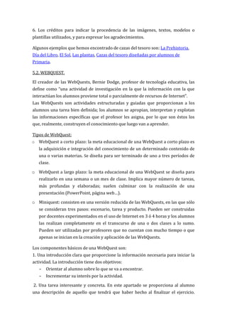 6. Los créditos para indicar la procedencia de las imágenes, textos, modelos o
plantillas utilizados, y para expresar los agradecimientos.

Algunos ejemplos que hemos encontrado de cazas del tesoro son: La Prehistoria,
Día del Libro, El Sol, Las plantas, Cazas del tesoro diseñadas por alumnos de
Primaria.

5.2. WEBQUEST.

El creador de las WebQuests, Bernie Dodge, profesor de tecnología educativa, las
define como “una actividad de investigación en la que la información con la que
interactúan los alumnos proviene total o parcialmente de recursos de Internet”.
Las WebQuests son actividades estructuradas y guiadas que proporcionan a los
alumnos una tarea bien definida; los alumnos se apropian, interpretan y explotan
las informaciones específicas que el profesor les asigna, por lo que son éstos los
que, realmente, construyen el conocimiento que luego van a aprender.

Tipos de WebQuest:
o   WebQuest a corto plazo: la meta educacional de una WebQuest a corto plazo es
    la adquisición e integración del conocimiento de un determinado contenido de
    una o varias materias. Se diseña para ser terminado de uno a tres períodos de
    clase.

o WebQuest a largo plazo: la meta educacional de una WebQuest se diseña para
    realizarlo en una semana o un mes de clase. Implica mayor número de tareas,
    más profundas y elaboradas; suelen culminar con la realización de una
    presentación (PowerPoint, página web…).

o Miniquest: consisten en una versión reducida de las WebQuests, en las que sólo
    se consideran tres pasos: escenario, tarea y producto. Pueden ser construidas
    por docentes experimentados en el uso de Internet en 3 ó 4 horas y los alumnos
    las realizan completamente en el transcurso de una o dos clases a lo sumo.
    Pueden ser utilizadas por profesores que no cuentan con mucho tiempo o que
    apenas se inician en la creación y aplicación de las WebQuests.

Los componentes básicos de una WebQuest son:
1. Una introducción clara que proporcione la información necesaria para iniciar la
actividad. La introducción tiene dos objetivos:
    -   Orientar al alumno sobre lo que se va a encontrar.
    -   Incrementar su interés por la actividad.

2. Una tarea interesante y concreta. En este apartado se proporciona al alumno
una descripción de aquello que tendrá que haber hecho al finalizar el ejercicio.
 