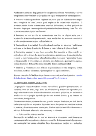 Puede ser un conjunto de páginas web, una presentación con PowerPoint, o tal vez
una presentación verbal en la que pueda ser capaz de explicar un tema específico.

3. Proceso: en este apartado se sugieren los pasos que los alumnos deben seguir
para completar la tarea, pautas para organizar la información adquirida. El
profesor puede añadir orientaciones sobre el aprendizaje, o sobre procesos de
dinámica de grupos. La descripción del proceso debería ser breve y clara. Ésta será
la parte fundamental para los alumnos.

4. Recursos: en esta sección se proporcionan una lista de páginas web, que el
profesor ha seleccionado previamente, y que ayudarán a los alumnos a encontrar
la información necesaria para realizar la tarea.

5. Evaluación de la actividad: dependiendo del nivel de los alumnos y del tipo de
actividad se hará una descripción de lo que se va a evaluar y de cómo se hará.

6. Conclusión: repasar lo que han aprendido los alumnos y cómo puede ser
aplicado en otros temas. En general, esta sección proporciona la oportunidad de
resumir la experiencia, animar a la reflexión sobre el proceso y generalizar lo que
se ha aprendido. El profesor puede animar a los estudiantes a que sugieran algunas
formas diferentes de hacer las cosas con el fin de mejorar la actividad.

7. Créditos y referencias: para indicar la procedencia de las imágenes, textos,
modelos o plantillas utilizados, y para expresar los agradecimientos.

Algunos ejemplos de WebQuest que hemos encontrado son los siguientes: Los ríos
de la Península Ibérica, ¿Qué pasó el día que nací?, La Prehistoria

5.3. PROYECTOS TELECOLABORATIVOS.

Los proyectos telecolaborativos son una herramienta que sirve para motivar a los
alumnos sobre un tema, cuya meta es profundizar y buscar las repuestas para
llegar a la construcción de sus conocimientos. Con estos proyectos, los alumnos se
involucran en su propio aprendizaje de una manera distinta y se sienten los
verdaderos protagonistas.
En este caso vamos a presentar los tres grandes bloques diseñados por Judi Harris,
en los que engloba sus proyectos. Según este autor, los proyectos colaborativos son
el soporte y la estructura que sirven para diseñar actividades didácticas concretas
a través de Internet, adaptadas a los alumnos y el contexto.

   o Intercambios interpersonales.
Son aquellas actividades en las que los alumnos se comunican electrónicamente
con sus compañeros, profesores, tutores…con el fin de intercambiar informaciones
para completar las tareas asignadas. Estos intercambios pueden ser: individuo-
 