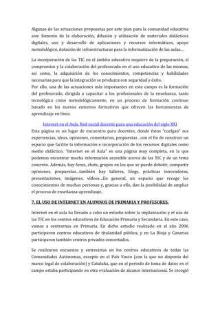Algunas de las actuaciones propuestas por este plan para la comunidad educativa
son: fomento de la elaboración, difusión y utilización de materiales didácticos
digitales, uso y desarrollo de aplicaciones y recursos informáticos, apoyo
metodológico, dotación de infraestructuras para la informatización de las aulas…

La incorporación de las TIC en el ámbito educativo requiere de la preparación, el
compromiso y la colaboración del profesorado en el uso educativo de las mismas,
así como, la adquisición de los conocimientos, competencias y habilidades
necesarias para que la integración se produzca con seguridad y éxito.
Por ello, una de las actuaciones más importantes en este campo es la formación
del profesorado, dirigida a capacitar a los profesionales de la enseñanza, tanto
tecnológica como metodológicamente, en un proceso de formación continuo
basado en los nuevos entornos formativos que ofrecen las herramientas de
aprendizaje en línea.

      Internet en el Aula. Red social docente para una educación del siglo XXI
Esta página es un lugar de encuentro para docentes, donde éstos “cuelgan” sus
experiencias, ideas, opiniones, comentarios, propuestas…con el fin de construir un
espacio que facilite la información e incorporación de los recursos digitales como
medio didáctico. “Internet en el Aula” es una página muy completa, en la que
podemos encontrar mucha información accesible acerca de las TIC y de un tema
concreto. Además, hay foros, chats, grupos en los que se puede debatir, compartir
opiniones, propuestas…también hay talleres, blogs, prácticas innovadoras,
presentaciones, imágenes, vídeos…En general, un espacio que recoge los
conocimientos de muchas personas y, gracias a ello, dan la posibilidad de ampliar
el proceso de enseñanza-aprendizaje.

7. EL USO DE INTERNET EN ALUMNOS DE PRIMARIA Y PROFESORES.

Internet en el aula ha llevado a cabo un estudio sobre la implantación y el uso de
las TIC en los centros educativos de Educación Primaria y Secundaria. En este caso,
vamos a centrarnos en Primaria. En dicho estudio realizado en el año 2006
participaron centros educativos de titularidad pública, y en La Rioja y Canarias
participaron también centros privados concertados.

Se realizaron encuestas y entrevistas en los centros educativos de todas las
Comunidades Autónomas, excepto en el País Vasco (con la que no disponía del
marco legal de colaboración) y Cataluña, que en el periodo de toma de datos en el
campo estaba participando en otra evaluación de alcance internacional. Se recogió
 