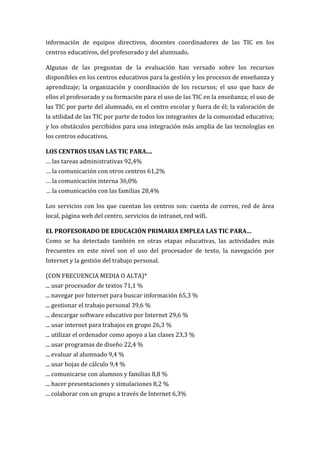 información de equipos directivos, docentes coordinadores de las TIC en los
centros educativos, del profesorado y del alumnado.

Algunas de las preguntas de la evaluación han versado sobre los recursos
disponibles en los centros educativos para la gestión y los procesos de enseñanza y
aprendizaje; la organización y coordinación de los recursos; el uso que hace de
ellos el profesorado y su formación para el uso de las TIC en la enseñanza; el uso de
las TIC por parte del alumnado, en el centro escolar y fuera de él; la valoración de
la utilidad de las TIC por parte de todos los integrantes de la comunidad educativa;
y los obstáculos percibidos para una integración más amplia de las tecnologías en
los centros educativos.

LOS CENTROS USAN LAS TIC PARA....
… las tareas administrativas 92,4%
… la comunicación con otros centros 61,2%
… la comunicación interna 36,0%
… la comunicación con las familias 28,4%

Los servicios con los que cuentan los centros son: cuenta de correo, red de área
local, página web del centro, servicios de intranet, red wifi.

EL PROFESORADO DE EDUCACIÓN PRIMARIA EMPLEA LAS TIC PARA…
Como se ha detectado también en otras etapas educativas, las actividades más
frecuentes en este nivel son el uso del procesador de texto, la navegación por
Internet y la gestión del trabajo personal.

(CON FRECUENCIA MEDIA O ALTA)*
... usar procesador de textos 71,1 %
... navegar por Internet para buscar información 65,3 %
... gestionar el trabajo personal 39,6 %
... descargar software educativo por Internet 29,6 %
... usar internet para trabajos en grupo 26,3 %
... utilizar el ordenador como apoyo a las clases 23,3 %
... usar programas de diseño 22,4 %
... evaluar al alumnado 9,4 %
... usar hojas de cálculo 9,4 %
... comunicarse con alumnos y familias 8,8 %
... hacer presentaciones y simulaciones 8,2 %
... colaborar con un grupo a través de Internet 6,3%
 