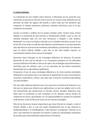 8. CONCLUSIONES.

La realización de este trabajo sobre Internet y Educación nos ha parecido muy
motivante, ya que hoy en día esta red es uno de los recursos más utilizados por las
personas de todos los lugares del mundo y, sobre todo, por los miembros que
componen el sistema educativo: profesores, alumnos, directores…que es lo que
realmente nos interesa.

Gracias al estudio y análisis de los puntos tratados sobre nuestro tema, hemos
llegado a la conclusión de que Internet es fundamental, debido a que es una red
mundial utilizada cada vez con más frecuencia y dirigida a más ámbitos.
Realmente, en el que nos hemos centrado es en el ámbito educativo, ya que el uso
de las TIC en las aulas es cada día más habitual, convirtiéndose en una herramienta
más operativa en el proceso de enseñanza-aprendizaje y preparando a los alumnos
para un futuro laboral, debido a que hoy en día todo trabajo requiere un
conocimiento mínimo de las nuevas tecnologías.

Queremos hacer hincapié en las estrategias didácticas de Internet. El enorme
desarrollo de esta red ha llevado a un crecimiento paulatino de los diferentes
recursos didácticos llevados a cabo en las aulas. Son estrategias muy interesantes y
divertidas para los alumnos, que a su vez aprenden de una forma innovadora
fomentando así un aprendizaje significativo.
En general, el uso de estas estrategias didácticas y de otras muchas actividades
utilizando la red proporciona a los alumnos la adquisición de unos conocimientos
atractivos, motivadores, activos…que hace que el proceso enseñanza-aprendizaje
sea más fructífero.

Por otro lado, debemos destacar que el uso que hace el profesor de Internet no es
más que un apoyo que refuerza sus explicaciones, ya que una página web es solo
una herramienta que proporciona al docente nuevos métodos didácticos muy
útiles para la enseñanza, ya que constituye en los alumnos nuevas formas de
realización de tareas, aprendizajes, etc. Es imprescindible no sustituir los métodos
tradicionales, como los libros de texto, por las nuevas tecnologías.

Otra de las funciones de gran importancia que tiene Internet es integrar a todo el
mundo, debido a que es una red usada mundialmente por lo que fomenta la
multiculturalidad y el multilingüismo. Cabe destacar el programa “Internet en el
aula” cuya intención es mantener en contacto a todas las comunidades autónomas
de nuestro país, intercambiando experiencias e iniciativas.
 
