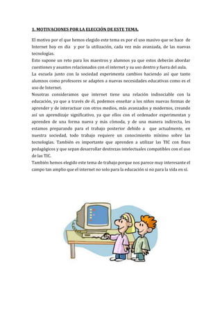 1. MOTIVACIONES POR LA ELECCIÓN DE ESTE TEMA.

El motivo por el que hemos elegido este tema es por el uso masivo que se hace de
Internet hoy en día y por la utilización, cada vez más avanzada, de las nuevas
tecnologías.
Esto supone un reto para los maestros y alumnos ya que estos deberán abordar
cuestiones y asuntos relacionados con el internet y su uso dentro y fuera del aula.
La escuela junto con la sociedad experimenta cambios haciendo así que tanto
alumnos como profesores se adapten a nuevas necesidades educativas como es el
uso de Internet.
Nosotras consideramos que internet tiene una relación indisociable con la
educación, ya que a través de él, podemos enseñar a los niños nuevas formas de
aprender y de interactuar con otros medios, más avanzados y modernos, creando
así un aprendizaje significativo, ya que ellos con el ordenador experimentan y
aprenden de una forma nueva y más cómoda, y de una manera indirecta, les
estamos preparando para el trabajo posterior debido a          que actualmente, en
nuestra sociedad, todo trabajo requiere un conocimiento mínimo sobre las
tecnologías. También es importante que aprenden a utilizar las TIC con fines
pedagógicos y que sepan desarrollar destrezas intelectuales compatibles con el uso
de las TIC.
También hemos elegido este tema de trabajo porque nos parece muy interesante el
campo tan amplio que el internet no solo para la educación si no para la vida en sí.
 
