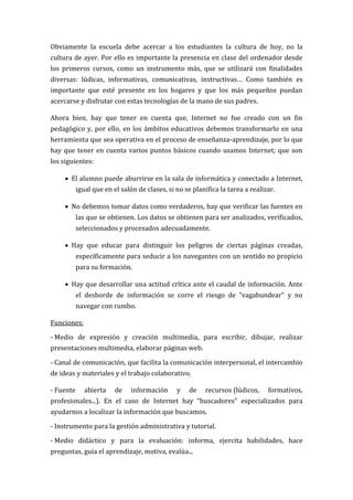 Obviamente la escuela debe acercar a los estudiantes la cultura de hoy, no la
cultura de ayer. Por ello es importante la presencia en clase del ordenador desde
los primeros cursos, como un instrumento más, que se utilizará con finalidades
diversas: lúdicas, informativas, comunicativas, instructivas… Como también es
importante que esté presente en los hogares y que los más pequeños puedan
acercarse y disfrutar con estas tecnologías de la mano de sus padres.

Ahora bien, hay que tener en cuenta que, Internet no fue creado con un fin
pedagógico y, por ello, en los ámbitos educativos debemos transformarlo en una
herramienta que sea operativa en el proceso de enseñanza-aprendizaje, por lo que
hay que tener en cuenta varios puntos básicos cuando usamos Internet; que son
los siguientes:

      El alumno puede aburrirse en la sala de informática y conectado a Internet,
           igual que en el salón de clases, si no se planifica la tarea a realizar.

      No debemos tomar datos como verdaderos, hay que verificar las fuentes en
           las que se obtienen. Los datos se obtienen para ser analizados, verificados,
           seleccionados y procesados adecuadamente.

      Hay que educar para distinguir los peligros de ciertas páginas creadas,
           específicamente para seducir a los navegantes con un sentido no propicio
           para su formación.

      Hay que desarrollar una actitud crítica ante el caudal de información. Ante
           el desborde de información se corre el riesgo de "vagabundear" y no
           navegar con rumbo.

Funciones:

- Medio de expresión y creación multimedia, para escribir, dibujar, realizar
presentaciones multimedia, elaborar páginas web.

- Canal de comunicación, que facilita la comunicación interpersonal, el intercambio
de ideas y materiales y el trabajo colaborativo.

- Fuente      abierta    de   información      y    de   recursos (lúdicos,     formativos,
profesionales...). En el caso de Internet hay “buscadores” especializados para
ayudarnos a localizar la información que buscamos.

- Instrumento para la gestión administrativa y tutorial.

- Medio didáctico y para la evaluación: informa, ejercita habilidades, hace
preguntas, guía el aprendizaje, motiva, evalúa...
 