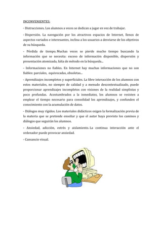 INCONVENIENTES:

- Distracciones. Los alumnos a veces se dedican a jugar en vez de trabajar.

- Dispersión. La navegación por los atractivos espacios de Internet, llenos de
aspectos variados e interesantes, inclina a los usuarios a desviarse de los objetivos
de su búsqueda.

- Pérdida de tiempo. Muchas veces se pierde mucho tiempo buscando la
información que se necesita: exceso de información disponible, dispersión y
presentación atomizada, falta de método en la búsqueda...

- Informaciones no fiables. En Internet hay muchas informaciones que no son
fiables: parciales, equivocadas, obsoletas...

- Aprendizajes incompletos y superficiales. La libre interacción de los alumnos con
estos materiales, no siempre de calidad y a menudo descontextualizado, puede
proporcionar aprendizajes incompletos con visiones de la realidad simplistas y
poco profundas. Acostumbrados a la inmediatez, los alumnos se resisten a
emplear el tiempo necesario para consolidad los aprendizajes, y confunden el
conocimiento con la acumulación de datos.

- Diálogos muy rígidos. Los materiales didácticos exigen la formalización previa de
la materia que se pretende enseñar y que el autor haya previsto los caminos y
diálogos que seguirán los alumnos.

- Ansiedad, adicción, estrés y aislamiento. La continua interacción ante el
ordenador puede provocar ansiedad.

- Cansancio visual.
 