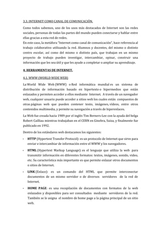 3.3. INTERNET COMO CANAL DE COMUNICACIÓN.

Como todos sabemos, uno de los usos más destacados de Internet son las redes
sociales, personas de todas las partes del mundo pueden conectarse y hablar entre
ellas gracias a esta red de redes.
En este caso, la metáfora “Internet como canal de comunicación”, hace referencia al
trabajo colaborativo utilizando la red. Alumnos y docentes, del mismo o distinto
centro escolar, así como del mismo o distinto país, que trabajan en un mismo
proyecto de trabajo pueden investigar, intercambiar, opinar, construir una
información que les sea útil y que les ayude a completar o ampliar su aprendizaje.

4. HERRAMIENTAS DE INTERNET.

4.1. WWW (WORLD WIDE WEB)

La World Wide Web (WWW) o Red informática mundial es un sistema de
distribución de información basado en hipertexto o hipermedios que están
enlazados y permiten acceder a ellos mediante Internet. A través de un navegador
web, cualquier usuario puede acceder a sitios web los cuales están compuestos de
otras páginas web que pueden contener texto, imágenes, vídeos, entre otros
contenidos multimedia, y permite su navegación a través de hiperenlaces.

La Web fue creada hacia 1989 por el inglés Tim Berners-Lee con la ayuda del belga
Robert Cailliau mientras trabajaban en el CERN en Ginebra, Suiza, y finalmente fue
publicado en 1992.

Dentro de los estándares web destacamos los siguientes:

-   HTTP (Hypertext Transfer Protocol): es un protocolo de Internet que sirve para
    enviar e intercambiar de información entre el WWW y los navegadores.

-   HTML (Hypertext Markup Language): es el lenguaje que utiliza la web para
    transmitir información en diferentes formatos: textos, imágenes, sonido, video,
    etc. Su característica más importante es que permite enlazar otros documentos
    o sitios de Internet.

-   LINK (Enlace): es un comando del HTML que permite interconectar
    documentos de un mismo servidor o de diversos servidores de la red de
    Internet.

-   HOME PAGE: es una recopilación de documentos con formatos de la web
    enlazados y disponibles para ser consultados mediante servidores de la red.
    También se le asigna el nombre de home page a la página principal de un sitio
    web.
 