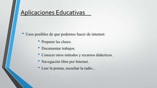 Aplicaciones Educativas
• Usos posibles de que podemos hacer de internet:
• Preparar las clases.
• Documentar trabajos.
• Conocer otros métodos y recursos didácticos.
• Navegación libre por Internet.
• Leer la prensa, escuchar la radio...

 