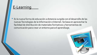 E-Learning
• Es la nueva forma de educación a distancia surgida con el desarrollo de las
nuevas Tecnologías de la Información e Internet. Se basa en aprovechar la
facilidad de distribución de materiales formativos y herramientas de
comunicación para crear un entorno para el aprendizaje.

 