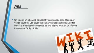 Wiki
• Un wiki es un sitio web colaborativo que puede ser editado por
varios usuarios. Los usuarios de un wiki pueden así crear, editar,
borrar o modificar el contenido de una página web, de una forma
interactiva, fácil y rápida.

 
