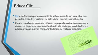 Educa Clic
• Clic está formado por un conjunto de aplicaciones de software libre que
permiten crear diversos tipos de actividades educativas multimedia.

• Creado con el objetivo de dar difusión y apoyo al uso de estos recursos, y
ofrecer un espacio de cooperación abierto a la participación de todos los
educadores que quieran compartir todo tipo de material didáctico.

 