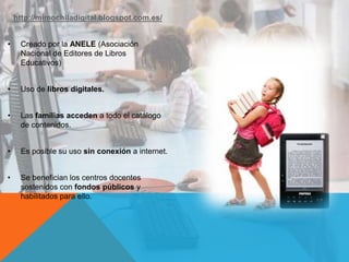 http://mimochiladigital.blogspot.com.es/
• Creado por la ANELE (Asociación
Nacional de Editores de Libros
Educativos)
• Uso de libros digitales.
• Las familias acceden a todo el catálogo
de contenidos.
• Es posible su uso sin conexión a internet.
• Se benefician los centros docentes
sostenidos con fondos públicos y
habilitados para ello.
 
