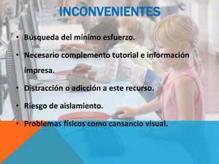 INCONVENIENTES
• Búsqueda del mínimo esfuerzo.
• Necesario complemento tutorial e información
impresa.
• Distracción o adicción a este recurso.
• Riesgo de aislamiento.
• Problemas físicos como cansancio visual.
 
