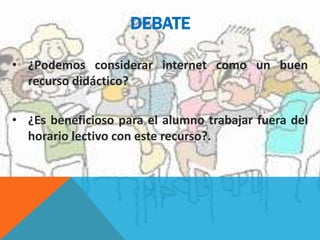 DEBATE
• ¿Podemos considerar internet como un buen
recurso didáctico?
• ¿Es beneficioso para el alumno trabajar fuera del
horario lectivo con este recurso?.
 