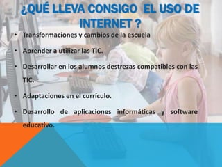 ¿QUÉ LLEVA CONSIGO EL USO DE
INTERNET ?
• Transformaciones y cambios de la escuela
• Aprender a utilizar las TIC.
• Desarrollar en los alumnos destrezas compatibles con las
TIC.
• Adaptaciones en el currículo.
• Desarrollo de aplicaciones informáticas y software
educativo.
 