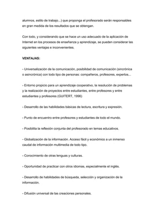 alumnos, estilo de trabajo...) que proponga el profesorado serán responsables
en gran medida de los resultados que se obtengan.
Con todo, y considerando que se hace un uso adecuado de la aplicación de
Internet en los procesos de enseñanza y aprendizaje, se pueden considerar las
siguientes ventajas e inconvenientes.
VENTAJAS:
- Universalización de la comunicación, posibilidad de comunicación (sincrónica
o asincrónica) con todo tipo de personas: compañeros, profesores, expertos...
- Entorno propicio para un aprendizaje cooperativo, la resolución de problemas
y la realización de proyectos entre estudiantes, entre profesores y entre
estudiantes y profesores (GUITERT, 1996)
- Desarrollo de las habilidades básicas de lectura, escritura y expresión.
- Punto de encuentro entre profesores y estudiantes de todo el mundo.
- Posibilita la reflexión conjunta del profesorado en temas educativos.
- Globalización de la información. Acceso fácil y económico a un inmenso
caudal de información multimedia de todo tipo.
- Conocimiento de otras lenguas y culturas.
- Oportunidad de practicar con otros idiomas, especialmente el inglés.
- Desarrollo de habilidades de búsqueda, selección y organización de la
información.
- Difusión universal de las creaciones personales.
 