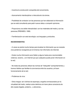 - Incentiva la construcción compartida del conocimiento.
- Acercamiento interdisciplinar e intercultural a los temas.
- Posibilidad de contactar con las personas que han elaborado la Información
que se está consultando para pedir nuevos datos o compartir opiniones.
- Proporciona una doble interactividad: con los materiales del medio y con las
personas (PRENDES, 1998)
- Familiarización con esta tecnología, sus lenguajes y protocolos.
INCONVENIENTES:
- A veces se pierde mucho tiempo para localizar la información que se necesita
(nos perdemos navegando por el inmenso mar informativo de Internet)
- Existe mucha información poco fiable (y alguna hasta poco recomendable:
violencia, racismo...) en Internet (ya que cualquiera puede poner información en
la red)
- No todas las personas utilizan las normas de "netiquette" (comportamientos y
buenos hábitos que facilitan la convivencia entre los usuarios y el buen
funcionamiento de la red)
- Problemas de virus
- Otros riesgos: ser víctimas de espionaje y engaños enmascarados por la
virtualidad del medio, realizar actos delictivos sin tener plena consciencia de
ello (copias ilegales, piratería...), adicciones...
 