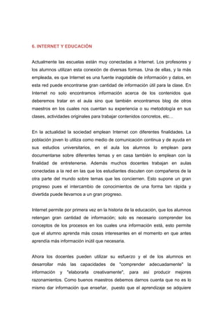 6. INTERNET Y EDUCACIÓN
Actualmente las escuelas están muy conectadas a Internet. Los profesores y
los alumnos utilizan esta conexión de diversas formas. Una de ellas, y la más
empleada, es que Internet es una fuente inagotable de información y datos, en
esta red puede encontrarse gran cantidad de información útil para la clase. En
Internet no solo encontramos información acerca de los contenidos que
deberemos tratar en el aula sino que también encontramos blog de otros
maestros en los cuales nos cuentan su experiencia o su metodología en sus
clases, actividades originales para trabajar contenidos concretos, etc…
En la actualidad la sociedad emplean Internet con diferentes finalidades. La
población joven lo utiliza como medio de comunicación continua y de ayuda en
sus estudios universitarios, en el aula los alumnos lo emplean para
documentarse sobre diferentes temas y en casa también lo emplean con la
finalidad de entretenerse. Además muchos docentes trabajan en aulas
conectadas a la red en las que los estudiantes discuten con compañeros de la
otra parte del mundo sobre temas que les conciernen. Esto supone un gran
progreso pues el intercambio de conocimientos de una forma tan rápida y
divertida puede llevarnos a un gran progreso.
Internet permite por primera vez en la historia de la educación, que los alumnos
retengan gran cantidad de información; solo es necesario comprender los
conceptos de los procesos en los cuales una información está, esto permite
que el alumno aprenda más cosas interesantes en el momento en que antes
aprendía más información inútil que necesaria.
Ahora los docentes pueden utilizar su esfuerzo y el de los alumnos en
desarrollar más las capacidades de "comprender adecuadamente" la
información y "elaborarla creativamente", para así producir mejores
razonamientos. Como buenos maestros debemos darnos cuenta que no es lo
mismo dar información que enseñar, puesto que el aprendizaje se adquiere
 