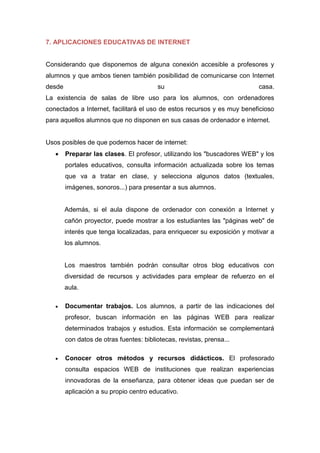 7. APLICACIONES EDUCATIVAS DE INTERNET
Considerando que disponemos de alguna conexión accesible a profesores y
alumnos y que ambos tienen también posibilidad de comunicarse con Internet
desde su casa.
La existencia de salas de libre uso para los alumnos, con ordenadores
conectados a Internet, facilitará el uso de estos recursos y es muy beneficioso
para aquellos alumnos que no disponen en sus casas de ordenador e internet.
Usos posibles de que podemos hacer de internet:
 Preparar las clases. El profesor, utilizando los "buscadores WEB" y los
portales educativos, consulta información actualizada sobre los temas
que va a tratar en clase, y selecciona algunos datos (textuales,
imágenes, sonoros...) para presentar a sus alumnos.
Además, si el aula dispone de ordenador con conexión a Internet y
cañón proyector, puede mostrar a los estudiantes las "páginas web" de
interés que tenga localizadas, para enriquecer su exposición y motivar a
los alumnos.
Los maestros también podrán consultar otros blog educativos con
diversidad de recursos y actividades para emplear de refuerzo en el
aula.
 Documentar trabajos. Los alumnos, a partir de las indicaciones del
profesor, buscan información en las páginas WEB para realizar
determinados trabajos y estudios. Esta información se complementará
con datos de otras fuentes: bibliotecas, revistas, prensa...
 Conocer otros métodos y recursos didácticos. El profesorado
consulta espacios WEB de instituciones que realizan experiencias
innovadoras de la enseñanza, para obtener ideas que puedan ser de
aplicación a su propio centro educativo.
 