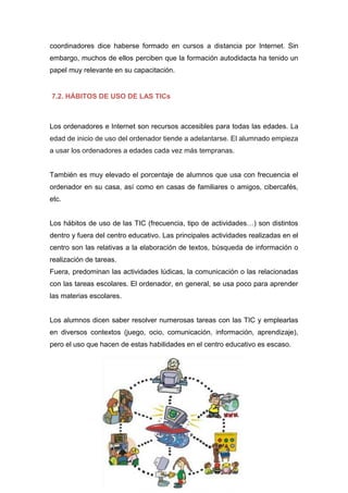 coordinadores dice haberse formado en cursos a distancia por Internet. Sin
embargo, muchos de ellos perciben que la formación autodidacta ha tenido un
papel muy relevante en su capacitación.
7.2. HÁBITOS DE USO DE LAS TICs
Los ordenadores e Internet son recursos accesibles para todas las edades. La
edad de inicio de uso del ordenador tiende a adelantarse. El alumnado empieza
a usar los ordenadores a edades cada vez más tempranas.
También es muy elevado el porcentaje de alumnos que usa con frecuencia el
ordenador en su casa, así como en casas de familiares o amigos, cibercafés,
etc.
Los hábitos de uso de las TIC (frecuencia, tipo de actividades…) son distintos
dentro y fuera del centro educativo. Las principales actividades realizadas en el
centro son las relativas a la elaboración de textos, búsqueda de información o
realización de tareas.
Fuera, predominan las actividades lúdicas, la comunicación o las relacionadas
con las tareas escolares. El ordenador, en general, se usa poco para aprender
las materias escolares.
Los alumnos dicen saber resolver numerosas tareas con las TIC y emplearlas
en diversos contextos (juego, ocio, comunicación, información, aprendizaje),
pero el uso que hacen de estas habilidades en el centro educativo es escaso.
 