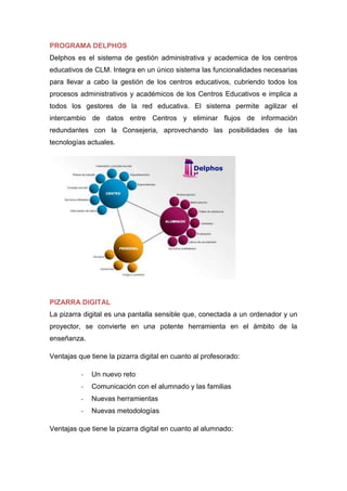 PROGRAMA DELPHOS
Delphos es el sistema de gestión administrativa y academica de los centros
educativos de CLM. Integra en un único sistema las funcionalidades necesarias
para llevar a cabo la gestión de los centros educativos, cubriendo todos los
procesos administrativos y académicos de los Centros Educativos e implica a
todos los gestores de la red educativa. El sistema permite agilizar el
intercambio de datos entre Centros y eliminar flujos de información
redundantes con la Consejeria, aprovechando las posibilidades de las
tecnologías actuales.
PIZARRA DIGITAL
La pizarra digital es una pantalla sensible que, conectada a un ordenador y un
proyector, se convierte en una potente herramienta en el ámbito de la
enseñanza.
Ventajas que tiene la pizarra digital en cuanto al profesorado:
- Un nuevo reto
- Comunicación con el alumnado y las familias
- Nuevas herramientas
- Nuevas metodologías
Ventajas que tiene la pizarra digital en cuanto al alumnado:
 