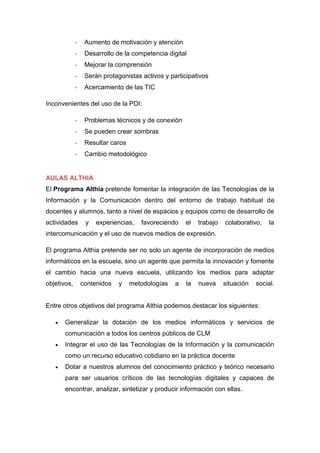 - Aumento de motivación y atención
- Desarrollo de la competencia digital
- Mejorar la comprensión
- Serán protagonistas activos y participativos
- Acercamiento de las TIC
Inconvenientes del uso de la PDI:
- Problemas técnicos y de conexión
- Se pueden crear sombras
- Resultar caros
- Cambio metodológico
AULAS ALTHIA
El Programa Althia pretende fomentar la integración de las Tecnologías de la
Información y la Comunicación dentro del entorno de trabajo habitual de
docentes y alumnos, tanto a nivel de espacios y equipos como de desarrollo de
actividades y experiencias, favoreciendo el trabajo colaborativo, la
intercomunicación y el uso de nuevos medios de expresión.
El programa Althia pretende ser no solo un agente de incorporación de medios
informáticos en la escuela, sino un agente que permita la innovación y fomente
el cambio hacia una nueva escuela, utilizando los medios para adaptar
objetivos, contenidos y metodologías a la nueva situación social.
Entre otros objetivos del programa Althia podemos destacar los siguientes:
 Generalizar la dotación de los medios informáticos y servicios de
comunicación a todos los centros públicos de CLM
 Integrar el uso de las Tecnologías de la Información y la comunicación
como un recurso educativo cotidiano en la práctica docente
 Dotar a nuestros alumnos del conocimiento práctico y teórico necesario
para ser usuarios críticos de las tecnologías digitales y capaces de
encontrar, analizar, sintetizar y producir información con ellas.
 