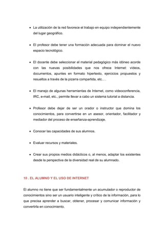  La utilización de la red favorece el trabajo en equipo independientemente
del lugar geográfico.
 El profesor debe tener una formación adecuada para dominar el nuevo
espacio tecnológico.
 El docente debe seleccionar el material pedagógico más idóneo acorde
con las nuevas posibilidades que nos ofrece Internet: vídeos,
documentos, apuntes en formato hipertexto, ejercicios propuestos y
resueltos a través de la pizarra compartida, etc.…
 El manejo de algunas herramientas de Internet, como videoconferencia,
IRC, e-mail, etc., permite llevar a cabo un sistema tutorial a distancia.
 Profesor debe dejar de ser un orador o instructor que domina los
conocimientos, para convertirse en un asesor, orientador, facilitador y
mediador del proceso de enseñanza-aprendizaje.
 Conocer las capacidades de sus alumnos.
 Evaluar recursos y materiales.
 Crear sus propios medios didácticos o, al menos, adaptar los existentes
desde la perspectiva de la diversidad real de su alumnado.
10 . EL ALUMNO Y EL USO DE INTERNET
El alumno no tiene que ser fundamentalmente un acumulador o reproductor de
conocimientos sino ser un usuario inteligente y crítico de la información, para lo
que precisa aprender a buscar, obtener, procesar y comunicar información y
convertirla en conocimiento.
 